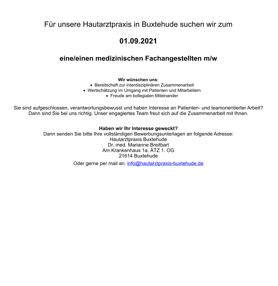 Für unsere Hautarztpraxis in Buxtehude suchen wir zum   01.09.2021  eine/einen medizinischen Fachangestellten m/w    Wir wünschen uns: ·	Bereitschaft zur interdisziplinären Zusammenarbeit ·	Wertschätzung im Umgang mit Patienten und Mitarbeitern ·	Freude am kollegialen Miteinander Sie sind aufgeschlossen, verantwortungsbewusst und haben Interesse an Patienten- und teamorientierter Arbeit?  Dann sind Sie bei uns richtig. Unser engagiertes Team freut sich auf die Zusammenarbeit mit Ihnen.  Haben wir Ihr Interesse geweckt? Dann senden Sie bitte Ihre vollständigen Bewerbungsunterlagen an folgende Adresse: Hautarztpraxis Buxtehude Dr. med. Marianne Breitbart Am Krankenhaus 1a, ÄTZ 1. OG 21614 Buxtehude Oder gerne per mail an: info@hautarztpraxis-buxtehude.de