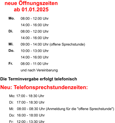 Die Terminvergabe erfolgt telefonisch    Neu: Telefonsprechstundenzeiten:          Mo: 17:00 - 18:30 Uhr          Di:   17:00 - 18:30 Uhr          Mi:   08:00 - 08:30 Uhr (Anmeldung für die "offene Sprechstunde")           Do:  16:00 - 18:00 Uhr          Fr:   12:00 - 13:30 Uhr  08:00 - 12:00 Uhr 14:00 - 16:00 Uhr 08:00 - 12:00 Uhr 14:00 - 16:00 Uhr 09:00 - 14:00 Uhr (offene Sprechstunde) 10:00 - 13:00 Uhr 14:00 - 16:00 Uhr 08:00 - 11:00 Uhr und nach Vereinbarung     Mo.  Di.  Mi. Do.  Fr. neue Öffnungszeiten ab 01.01.2025