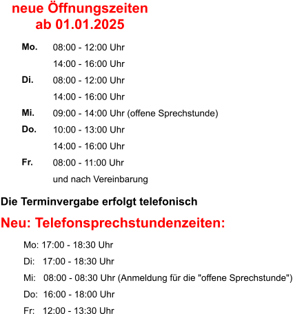 Die Terminvergabe erfolgt telefonisch    Neu: Telefonsprechstundenzeiten:          Mo: 17:00 - 18:30 Uhr          Di:   17:00 - 18:30 Uhr          Mi:   08:00 - 08:30 Uhr (Anmeldung für die "offene Sprechstunde")           Do:  16:00 - 18:00 Uhr          Fr:   12:00 - 13:30 Uhr  08:00 - 12:00 Uhr 14:00 - 16:00 Uhr 08:00 - 12:00 Uhr 14:00 - 16:00 Uhr 09:00 - 14:00 Uhr (offene Sprechstunde) 10:00 - 13:00 Uhr 14:00 - 16:00 Uhr 08:00 - 11:00 Uhr und nach Vereinbarung     Mo.  Di.  Mi. Do.  Fr. neue Öffnungszeiten ab 01.01.2025