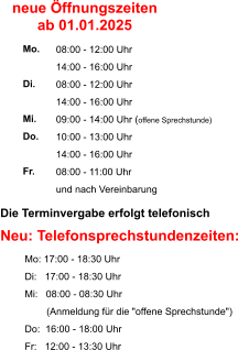 Die Terminvergabe erfolgt telefonisch    Neu: Telefonsprechstundenzeiten:          Mo: 17:00 - 18:30 Uhr          Di:   17:00 - 18:30 Uhr          Mi:   08:00 - 08:30 Uhr                   (Anmeldung für die "offene Sprechstunde")           Do:  16:00 - 18:00 Uhr          Fr:   12:00 - 13:30 Uhr  08:00 - 12:00 Uhr 14:00 - 16:00 Uhr 08:00 - 12:00 Uhr 14:00 - 16:00 Uhr 09:00 - 14:00 Uhr (offene Sprechstunde) 10:00 - 13:00 Uhr 14:00 - 16:00 Uhr 08:00 - 11:00 Uhr und nach Vereinbarung     Mo.  Di.  Mi. Do.  Fr. neue Öffnungszeiten ab 01.01.2025