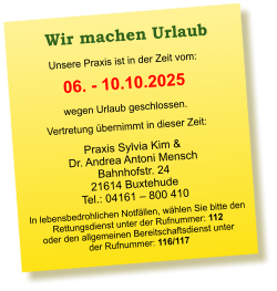 Praxis Sylvia Kim &  Dr. Andrea Antoni Mensch Bahnhofstr. 24 21614 Buxtehude Tel.: 04161 – 800 410  Unsere Praxis ist in der Zeit vom:  06. - 10.10.2025 wegen Urlaub geschlossen. Vertretung übernimmt in dieser Zeit:  In lebensbedrohlichen Notfällen, wählen Sie bitte den  Rettungsdienst unter der Rufnummer: 112 oder den allgemeinen Bereitschaftsdienst unter  der Rufnummer: 116/117    Wir machen Urlaub