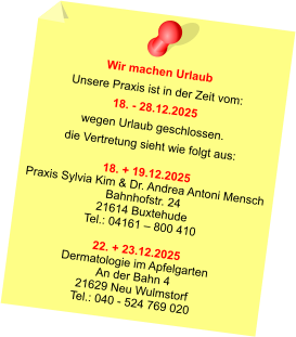 Wir machen Urlaub Unsere Praxis ist in der Zeit vom: 18. - 28.12.2025 wegen Urlaub geschlossen. die Vertretung sieht wie folgt aus:  18. + 19.12.2025 Praxis Sylvia Kim & Dr. Andrea Antoni Mensch Bahnhofstr. 24 21614 Buxtehude Tel.: 04161 – 800 410  22. + 23.12.2025 Dermatologie im Apfelgarten An der Bahn 4 21629 Neu Wulmstorf Tel.: 040 - 524 769 020