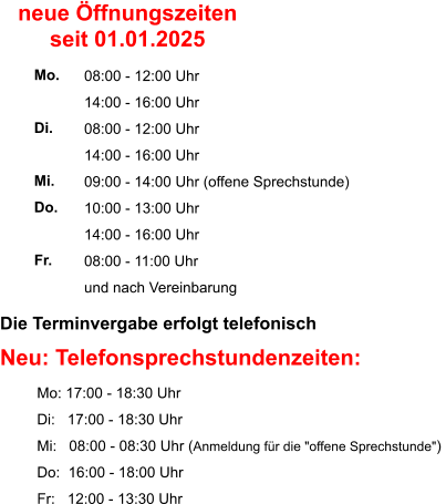 Die Terminvergabe erfolgt telefonisch    Neu: Telefonsprechstundenzeiten:          Mo: 17:00 - 18:30 Uhr          Di:   17:00 - 18:30 Uhr          Mi:   08:00 - 08:30 Uhr (Anmeldung für die "offene Sprechstunde")           Do:  16:00 - 18:00 Uhr          Fr:   12:00 - 13:30 Uhr  08:00 - 12:00 Uhr 14:00 - 16:00 Uhr 08:00 - 12:00 Uhr 14:00 - 16:00 Uhr 09:00 - 14:00 Uhr (offene Sprechstunde) 10:00 - 13:00 Uhr 14:00 - 16:00 Uhr 08:00 - 11:00 Uhr und nach Vereinbarung     Mo.  Di.  Mi. Do.  Fr. neue Öffnungszeiten seit 01.01.2025