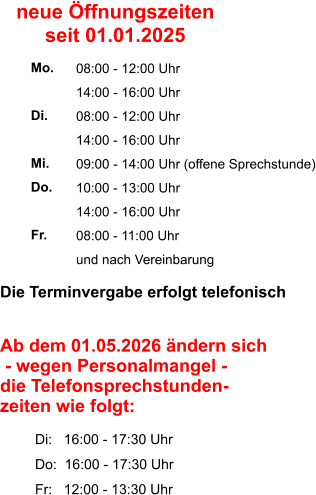 Die Terminvergabe erfolgt telefonisch     Ab dem 01.05.2026 ändern sich  - wegen Personalmangel -  die Telefonsprechstunden- zeiten wie folgt:           Di:   16:00 - 17:30 Uhr          Do:  16:00 - 17:30 Uhr          Fr:   12:00 - 13:30 Uhr 08:00 - 12:00 Uhr 14:00 - 16:00 Uhr 08:00 - 12:00 Uhr 14:00 - 16:00 Uhr 09:00 - 14:00 Uhr (offene Sprechstunde) 10:00 - 13:00 Uhr 14:00 - 16:00 Uhr 08:00 - 11:00 Uhr und nach Vereinbarung     Mo.  Di.  Mi. Do.  Fr. neue Öffnungszeiten seit 01.01.2025