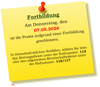 Am Donnerstag, den  07.05.2026 ist die Praxis aufgrund einer Fortbildung  geschlossen.    In lebensbedrohlichen Notfällen, wählen Sie bitte  den Rettungsdienst unter der Rufnummer: 112 oder den allgemeinen Bereitschaftsdienst unter  der Rufnummer: 116/117     Fortbildung
