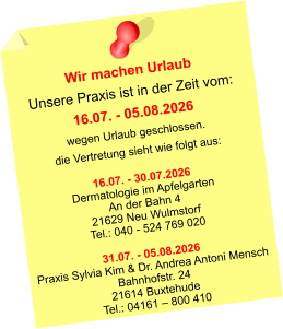 Wir machen Urlaub Unsere Praxis ist in der Zeit vom: 16.07. - 05.08.2026 wegen Urlaub geschlossen. die Vertretung sieht wie folgt aus:  16.07. - 30.07.2026 Dermatologie im Apfelgarten An der Bahn 4 21629 Neu Wulmstorf Tel.: 040 - 524 769 020  31.07. - 05.08.2026 Praxis Sylvia Kim & Dr. Andrea Antoni Mensch Bahnhofstr. 24 21614 Buxtehude Tel.: 04161 – 800 410