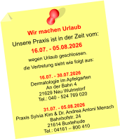 Wir machen Urlaub Unsere Praxis ist in der Zeit vom: 16.07. - 05.08.2026 wegen Urlaub geschlossen. die Vertretung sieht wie folgt aus:  16.07. - 30.07.2026 Dermatologie im Apfelgarten An der Bahn 4 21629 Neu Wulmstorf Tel.: 040 - 524 769 020  31.07. - 05.08.2026 Praxis Sylvia Kim & Dr. Andrea Antoni Mensch Bahnhofstr. 24 21614 Buxtehude Tel.: 04161 – 800 410