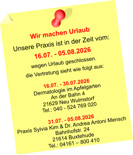 Wir machen Urlaub Unsere Praxis ist in der Zeit vom: 16.07. - 05.08.2026 wegen Urlaub geschlossen. die Vertretung sieht wie folgt aus:  16.07. - 30.07.2026 Dermatologie im Apfelgarten An der Bahn 4 21629 Neu Wulmstorf Tel.: 040 - 524 769 020  31.07. - 05.08.2026 Praxis Sylvia Kim & Dr. Andrea Antoni Mensch Bahnhofstr. 24 21614 Buxtehude Tel.: 04161 – 800 410