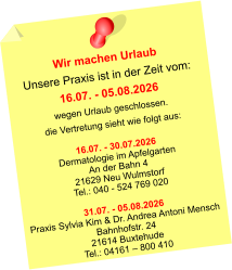 Wir machen Urlaub Unsere Praxis ist in der Zeit vom: 16.07. - 05.08.2026 wegen Urlaub geschlossen. die Vertretung sieht wie folgt aus:  16.07. - 30.07.2026 Dermatologie im Apfelgarten An der Bahn 4 21629 Neu Wulmstorf Tel.: 040 - 524 769 020  31.07. - 05.08.2026 Praxis Sylvia Kim & Dr. Andrea Antoni Mensch Bahnhofstr. 24 21614 Buxtehude Tel.: 04161 – 800 410